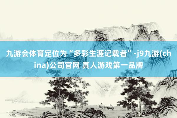 九游会体育定位为“多彩生涯记载者”-j9九游(china)公司官网 真人游戏第一品牌