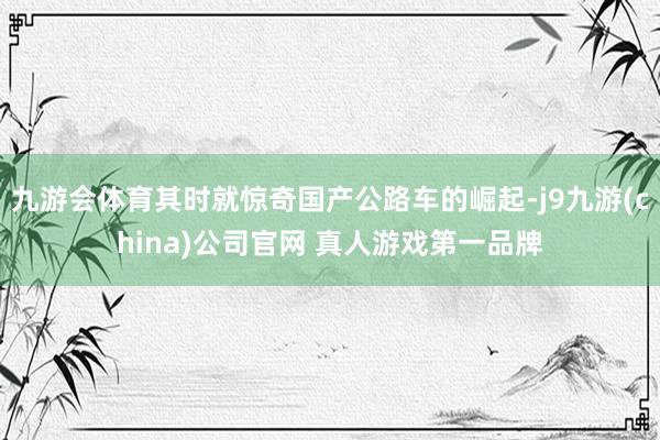 九游会体育其时就惊奇国产公路车的崛起-j9九游(china)公司官网 真人游戏第一品牌