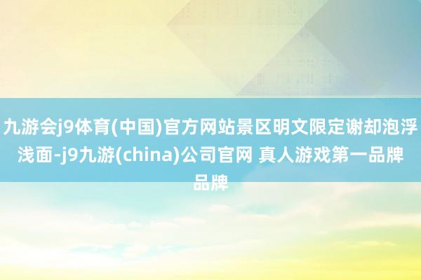 九游会j9体育(中国)官方网站景区明文限定谢却泡浮浅面-j9九游(china)公司官网 真人游戏第一品牌