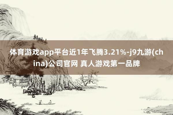 体育游戏app平台近1年飞腾3.21%-j9九游(china)公司官网 真人游戏第一品牌