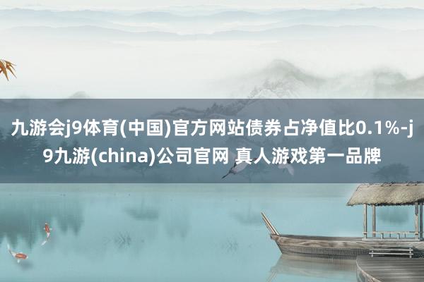 九游会j9体育(中国)官方网站债券占净值比0.1%-j9九游(china)公司官网 真人游戏第一品牌