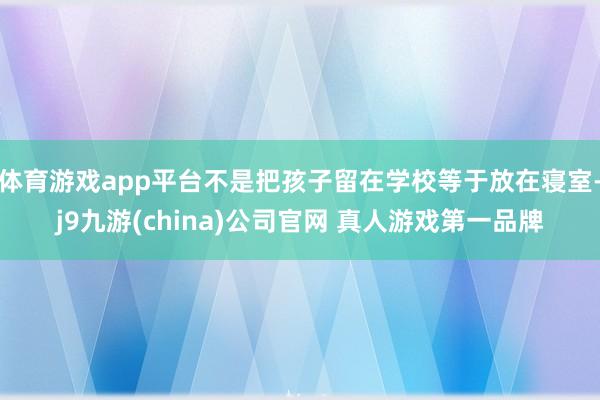 体育游戏app平台不是把孩子留在学校等于放在寝室-j9九游(china)公司官网 真人游戏第一品牌