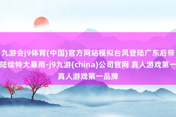 九游会j9体育(中国)官方网站模拟台风登陆广东后带来的陆续特大暴雨-j9九游(china)公司官网 真人游戏第一品牌