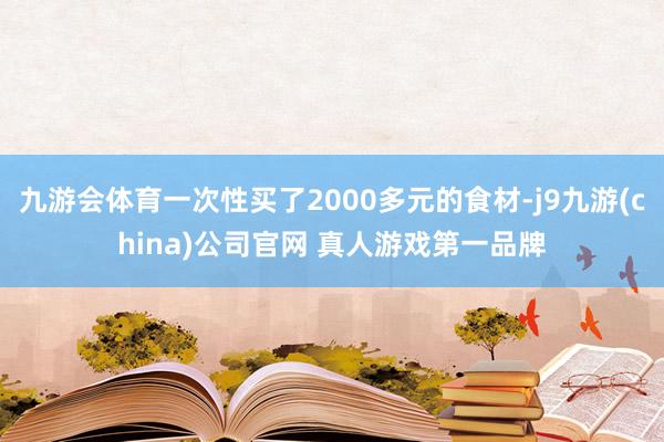 九游会体育一次性买了2000多元的食材-j9九游(china)公司官网 真人游戏第一品牌