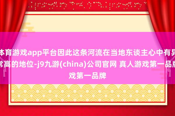 体育游戏app平台因此这条河流在当地东谈主心中有异常高的地位-j9九游(china)公司官网 真人游戏第一品牌