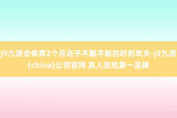 J9九游会体育2个月近乎不眠不断的时刻攻关-j9九游(china)公司官网 真人游戏第一品牌