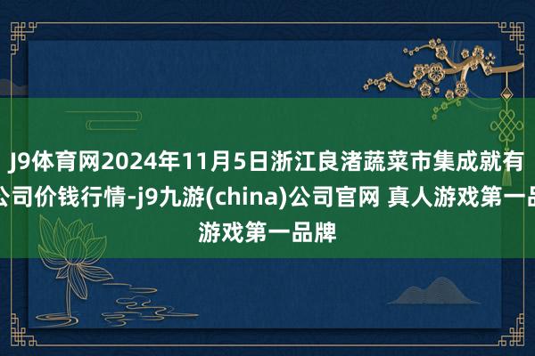 J9体育网2024年11月5日浙江良渚蔬菜市集成就有限公司价钱行情-j9九游(china)公司官网 真人游戏第一品牌