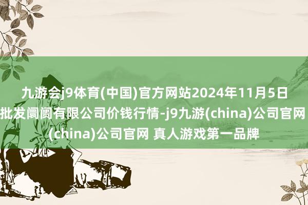 九游会j9体育(中国)官方网站2024年11月5日洛阳宏进农副居品批发阛阓有限公司价钱行情-j9九游(china)公司官网 真人游戏第一品牌