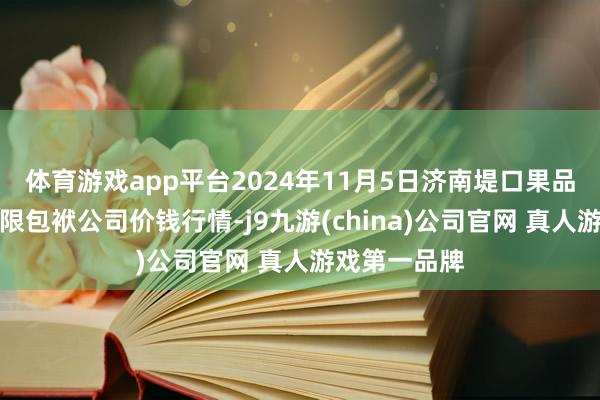 体育游戏app平台2024年11月5日济南堤口果品批发发展有限包袱公司价钱行情-j9九游(china)公司官网 真人游戏第一品牌