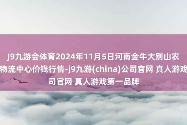 J9九游会体育2024年11月5日河南金牛大别山农产物当代物流中心价钱行情-j9九游(china)公司官网 真人游戏第一品牌