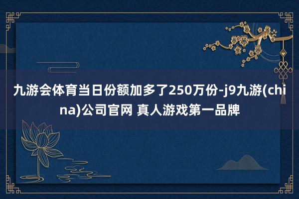 九游会体育当日份额加多了250万份-j9九游(china)公司官网 真人游戏第一品牌