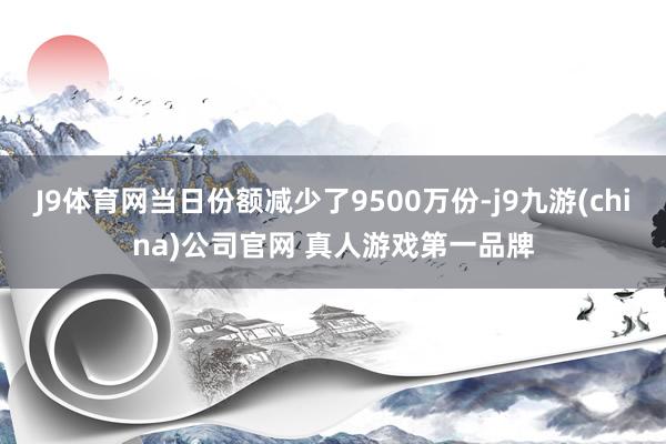 J9体育网当日份额减少了9500万份-j9九游(china)公司官网 真人游戏第一品牌