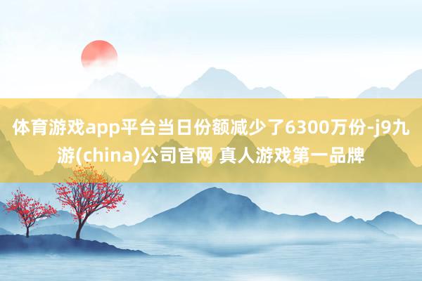 体育游戏app平台当日份额减少了6300万份-j9九游(china)公司官网 真人游戏第一品牌