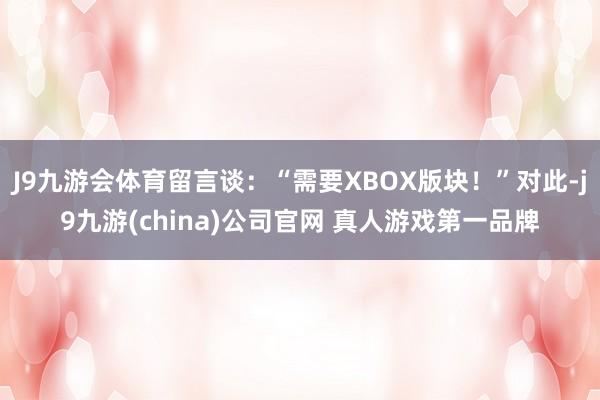 J9九游会体育留言谈：“需要XBOX版块！”对此-j9九游(china)公司官网 真人游戏第一品牌