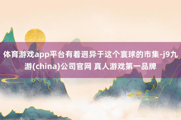 体育游戏app平台有着迥异于这个寰球的市集-j9九游(china)公司官网 真人游戏第一品牌