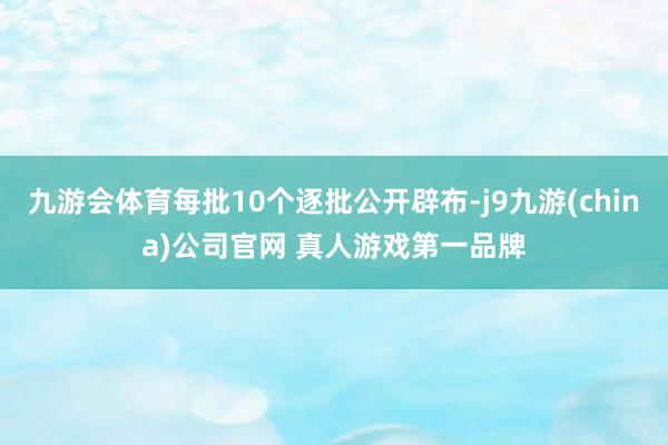 九游会体育每批10个逐批公开辟布-j9九游(china)公司官网 真人游戏第一品牌