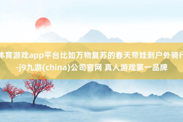 体育游戏app平台比如万物复苏的春天带娃到户外骑行-j9九游(china)公司官网 真人游戏第一品牌