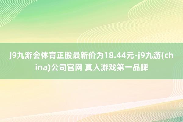 J9九游会体育正股最新价为18.44元-j9九游(china)公司官网 真人游戏第一品牌