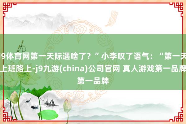 J9体育网第一天际遇啥了？”小李叹了语气：“第一天上班路上-j9九游(china)公司官网 真人游戏第一品牌