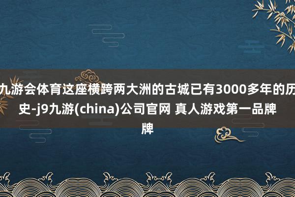 九游会体育这座横跨两大洲的古城已有3000多年的历史-j9九游(china)公司官网 真人游戏第一品牌