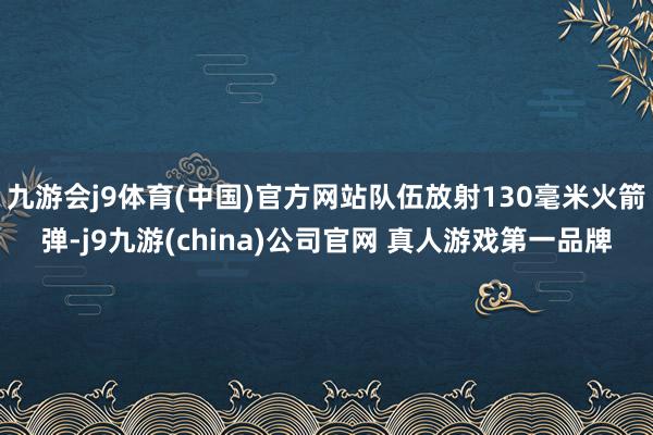 九游会j9体育(中国)官方网站队伍放射130毫米火箭弹-j9九游(china)公司官网 真人游戏第一品牌