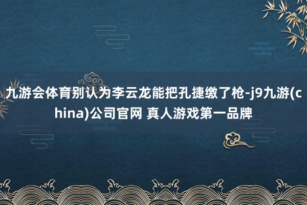 九游会体育别认为李云龙能把孔捷缴了枪-j9九游(china)公司官网 真人游戏第一品牌