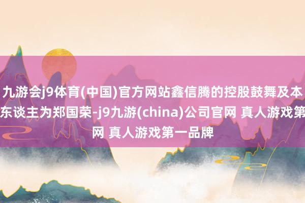 九游会j9体育(中国)官方网站鑫信腾的控股鼓舞及本色界限东谈主为郑国荣-j9九游(china)公司官网 真人游戏第一品牌