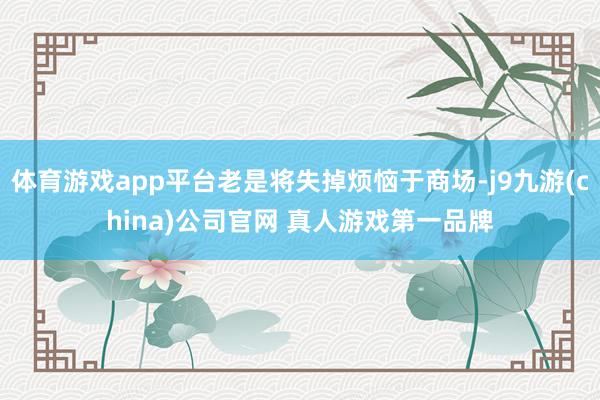 体育游戏app平台老是将失掉烦恼于商场-j9九游(china)公司官网 真人游戏第一品牌