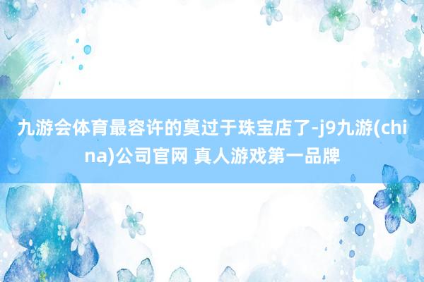 九游会体育最容许的莫过于珠宝店了-j9九游(china)公司官网 真人游戏第一品牌