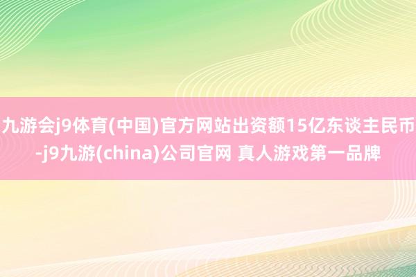 九游会j9体育(中国)官方网站出资额15亿东谈主民币-j9九游(china)公司官网 真人游戏第一品牌