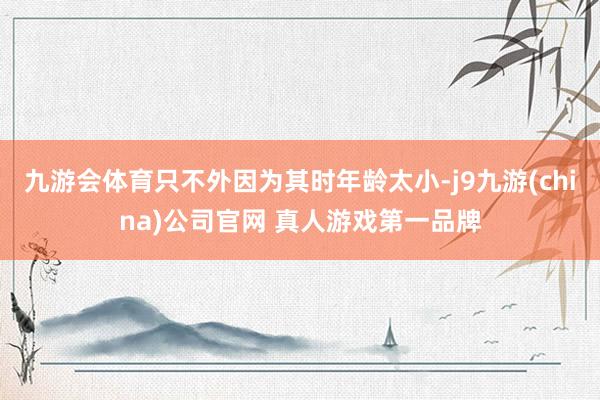 九游会体育只不外因为其时年龄太小-j9九游(china)公司官网 真人游戏第一品牌