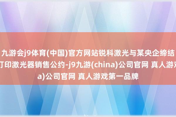 九游会j9体育(中国)官方网站锐科激光与某央企缔结120台3D打印激光器销售公约-j9九游(china)公司官网 真人游戏第一品牌