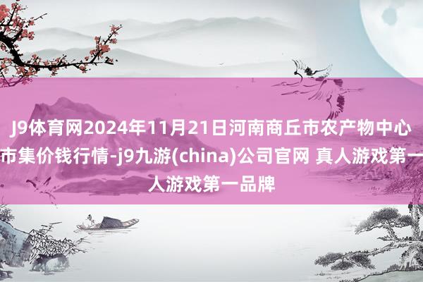 J9体育网2024年11月21日河南商丘市农产物中心批发市集价钱行情-j9九游(china)公司官网 真人游戏第一品牌