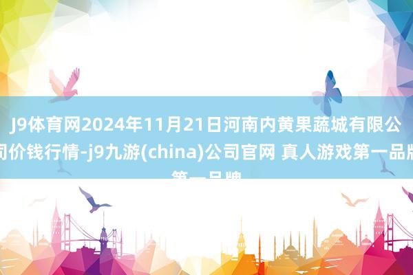 J9体育网2024年11月21日河南内黄果蔬城有限公司价钱行情-j9九游(china)公司官网 真人游戏第一品牌