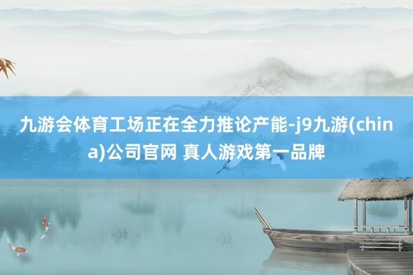 九游会体育工场正在全力推论产能-j9九游(china)公司官网 真人游戏第一品牌