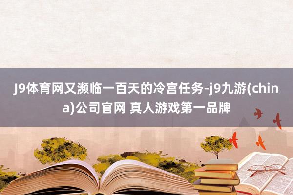 J9体育网又濒临一百天的冷宫任务-j9九游(china)公司官网 真人游戏第一品牌