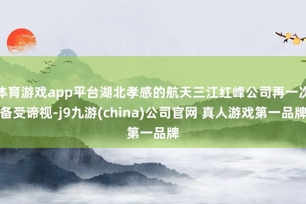 体育游戏app平台湖北孝感的航天三江红峰公司再一次备受谛视-j9九游(china)公司官网 真人游戏第一品牌