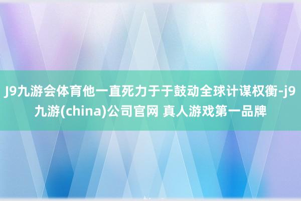 J9九游会体育他一直死力于于鼓动全球计谋权衡-j9九游(china)公司官网 真人游戏第一品牌