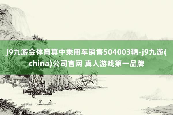 J9九游会体育其中乘用车销售504003辆-j9九游(china)公司官网 真人游戏第一品牌