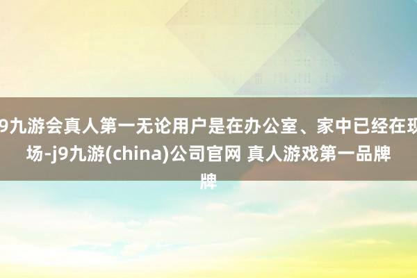 J9九游会真人第一无论用户是在办公室、家中已经在现场-j9九游(china)公司官网 真人游戏第一品牌