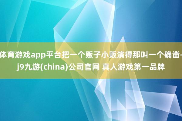 体育游戏app平台把一个贩子小贩演得那叫一个确凿-j9九游(china)公司官网 真人游戏第一品牌