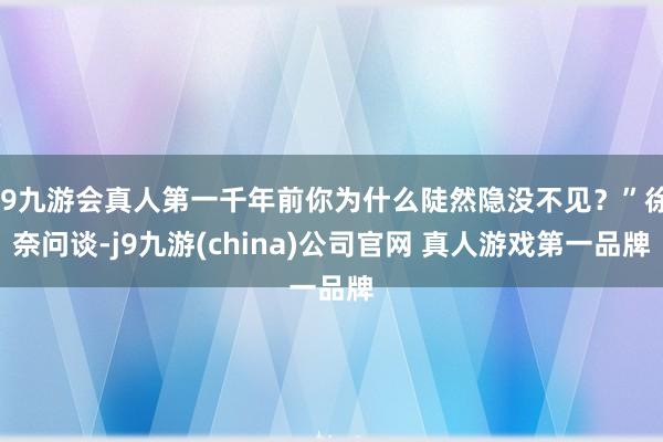 J9九游会真人第一千年前你为什么陡然隐没不见？”徐奈问谈-j9九游(china)公司官网 真人游戏第一品牌