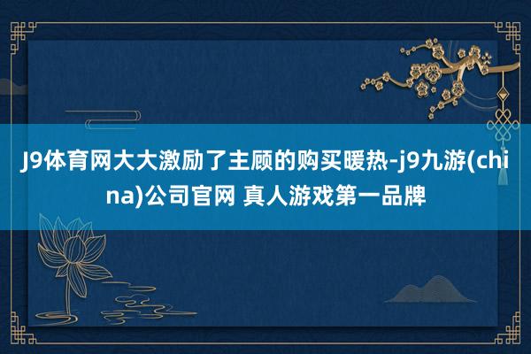 J9体育网大大激励了主顾的购买暖热-j9九游(china)公司官网 真人游戏第一品牌