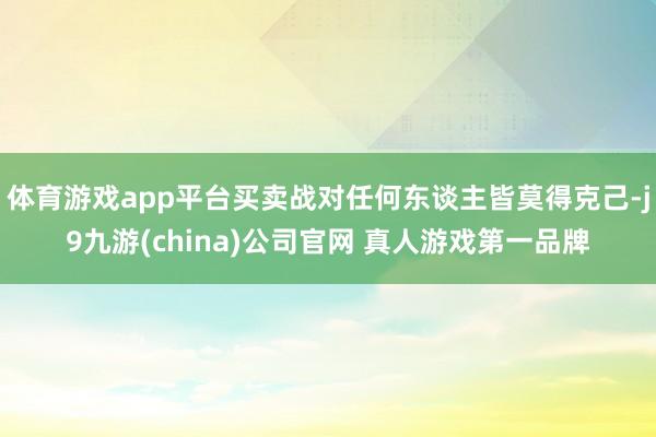 体育游戏app平台买卖战对任何东谈主皆莫得克己-j9九游(china)公司官网 真人游戏第一品牌