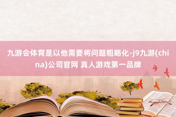 九游会体育是以他需要将问题粗略化-j9九游(china)公司官网 真人游戏第一品牌