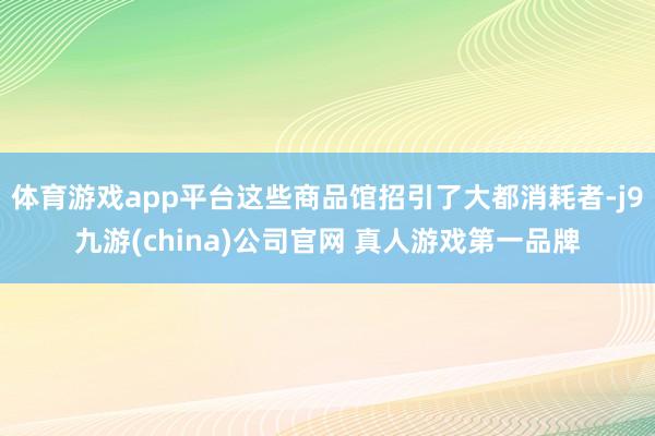 体育游戏app平台这些商品馆招引了大都消耗者-j9九游(china)公司官网 真人游戏第一品牌