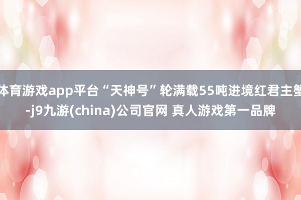 体育游戏app平台“天神号”轮满载55吨进境红君主蟹-j9九游(china)公司官网 真人游戏第一品牌