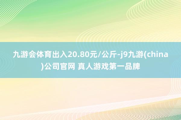 九游会体育出入20.80元/公斤-j9九游(china)公司官网 真人游戏第一品牌