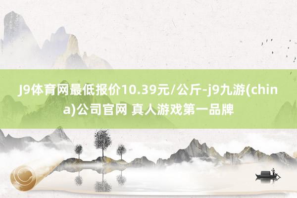 J9体育网最低报价10.39元/公斤-j9九游(china)公司官网 真人游戏第一品牌