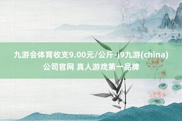 九游会体育收支9.00元/公斤-j9九游(china)公司官网 真人游戏第一品牌